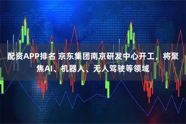 配资APP排名 京东集团南京研发中心开工，将聚焦AI、机器人、无人驾驶等领域