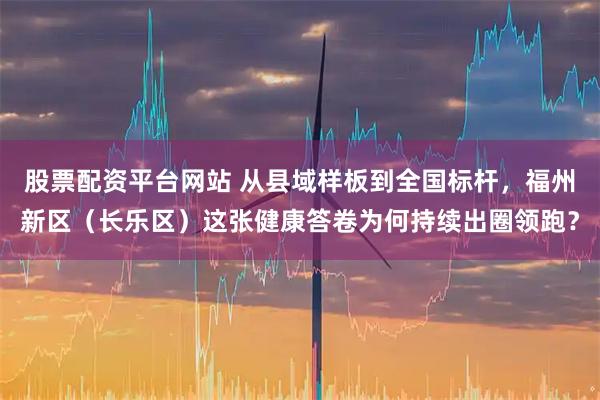 股票配资平台网站 从县域样板到全国标杆，福州新区（长乐区）这张健康答卷为何持续出圈领跑？