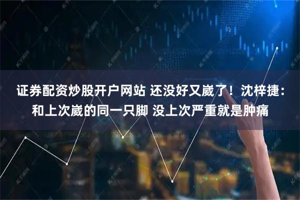 证券配资炒股开户网站 还没好又崴了！沈梓捷：和上次崴的同一只脚 没上次严重就是肿痛