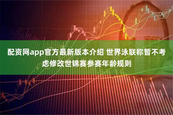 配资网app官方最新版本介绍 世界泳联称暂不考虑修改世锦赛参赛年龄规则