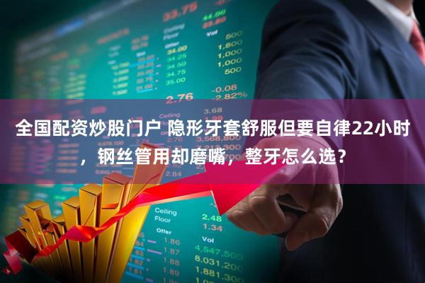 全国配资炒股门户 隐形牙套舒服但要自律22小时，钢丝管用却磨嘴，整牙怎么选？