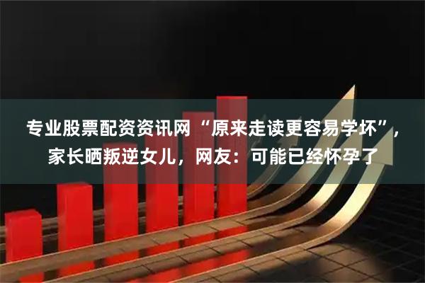 专业股票配资资讯网 “原来走读更容易学坏”，家长晒叛逆女儿，网友：可能已经怀孕了