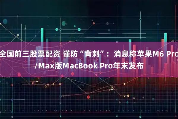 全国前三股票配资 谨防“背刺”：消息称苹果M6 Pro/Max版MacBook Pro年末发布