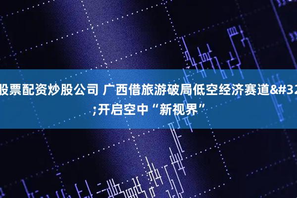 股票配资炒股公司 广西借旅游破局低空经济赛道 开启空中“新视界”