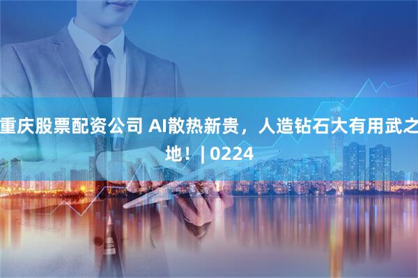 重庆股票配资公司 AI散热新贵，人造钻石大有用武之地！| 0224