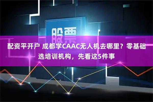 配资平开户 成都学CAAC无人机去哪里？零基础选培训机构，先看这5件事