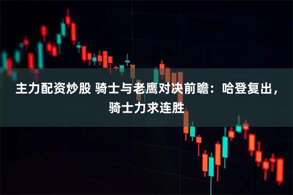主力配资炒股 骑士与老鹰对决前瞻：哈登复出，骑士力求连胜